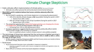 Climate Change Skepticism
• Public attitudes affect implementation of climate policy [Tjernstrom & Titenberg]
• Attitudes also affect personal & community-level environmental behavior
• Most OECD and EU residents believe that human activities adversely affect the
environment
• But this belief is weakening, and climate skepticism is increasing (Eurobaramoter)
• 12% of EU identify climate change as the top problem facing the world in 2017
• Decline from 20% in 2011
• 43% see climate change as one of top 4 problems facing the world in 2017
• Decline from 51% in 2011
• The proportion agreeing that ‘claims that human activities are changing the climate
are exaggerated’ almost doubled between 2003-08 in UK.
• Increasing from 15% to 29% (Whitemarsh 2011)
• European experience suggests that the poor economy profoundly affects beliefs
about climate change, and inclination to respond
• Even in a political culture in which climate science is very widely accepted.
• The percentage of Americans agreeing that the seriousness of global warming is
generally exaggerated by the media increased from 35% in 2008 to 48% in 2010.
(Scruggs & Benegal 2012)
• In 2011, barely a majority of Americans (52%) said that human actions are mostly to blame
for climate change, down from 63% in 2008
• Rural issues
• Rural environment becomes more vulnerable in response to skeptism
• reduction in support for public sector resource management schemes and regulations [clean air,
coal, pipelines]
• More difficult to institute community-based adaptation strategies
Gallup, 2012
 