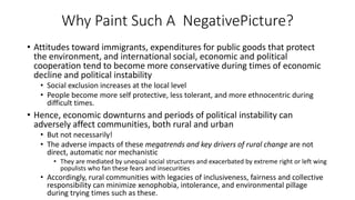Why Paint Such A NegativePicture?
• Attitudes toward immigrants, expenditures for public goods that protect
the environment, and international social, economic and political
cooperation tend to become more conservative during times of economic
decline and political instability
• Social exclusion increases at the local level
• People become more self protective, less tolerant, and more ethnocentric during
difficult times.
• Hence, economic downturns and periods of political instability can
adversely affect communities, both rural and urban
• But not necessarily!
• The adverse impacts of these megatrends and key drivers of rural change are not
direct, automatic nor mechanistic
• They are mediated by unequal social structures and exacerbated by extreme right or left wing
populists who fan these fears and insecurities
• Accordingly, rural communities with legacies of inclusiveness, fairness and collective
responsibility can minimize xenophobia, intolerance, and environmental pillage
during trying times such as these.
 