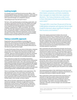 1
Lacking insight
It’s a familiar story to chief financial and executive officers. After
reviewing detailed reports and analytic summaries—which required
hundreds of hours of staff work crunching billions of bits of data—
those seasoned managers are compelled to observe:
“Everything you say is true, but it just is not so.”
The fact is, after spending heavily on technology, people skills, and
consulting, organizations still often lack clear visibility and insight
into their fundamental business situations. Business managers
across industries burn the midnight oil to try and retain their
company’s competitiveness, reduce uncertainties, and “future
proof” their firm. But companies continue to misunderstand the
true story behind the numbers, a reality that translates directly
into a growing number of financial restatements, serious strategic
missteps, or worse. Despite a generation of investment and effort,
financial analysis and reporting often miss the mark.
Taking a scientific approach
Organizations have invested billions in technology, data
warehouses, and enterprise resource planning (ERP) systems to
capture and store an abundance of data. But many have failed to
develop the talent, tools, and processes needed to effectively turn
that data into usable business insight.
To realize the full value of those vast stores of information, companies
can no longer view financial reporting, business intelligence, and
analytics as an “art.” Instead, savvy executives now take a more
“scientific” approach to financial analysis and reporting, and should
work to build a robust and repeatable framework for extracting
pertinent data and converting it into actionable business insight.
That is obviously no simple task, but leading organizations
worldwide have realized the power of analytics and are defining their
future strategies based on them. This is why a growing number of
organizations now partner with proven experts to generate high-quality
business intelligence (BI) and analytics. By adopting this more scientific,
collaborative approach, financial organizations can leverage fact-
based insights to improve reporting results, recognize and understand
potential opportunities, and deliver better business outcomes.
There is no shortage of data available to most organizations. This
data should lead to facts, facts must lead to information, that
information then appears in reports, and those reports should
be used to provide insights for making decisions. But in the end,
many organizations fail to breed true enterprise insights. Research
findings support what managers already recognize.
Why is this so? Certainly, organizations face substantial external
and internal challenges. Companies struggle with increasing
globalization of their business, disparate systems, fragmented
organizational decision processes, and internal cultures that are
resistant to change—all in an economy that demands greater
enterprise speed, focus, and agility.
There is the ongoing requirement to balance the cost and
effectiveness of performance. Companies work to retain their
organizational structure, enforce corporate protocols, and foster
business intimacy, all while competing against rivals and allies for
key talent. Organizations must also deal with varied reporting and
analytics standards. Most enterprises face increasingly stringent
governmental controls, from the continuing impact of Sarbanes-
Oxley and International Financial Reporting Standards to other
emerging regulatory requirements.
Most corporations also assess themselves through a lens focused
primarily on issues such as cost management, return on investment,
and hierarchical support structures. The external market, however,
tends to focus on issues such as market share, how a firm influences
portion-of-wallet debates, the social/political/economic events that
may influence the firm’s prospects, and how the firm is positioned to
survive and capitalize on market shifts.
Most financial and analytical systems tend to reflect an internal
perspective, where a focus on cost center budget cycles often
represents the sum total of corporate planning and wisdom. If
organizations adopted a pure market view—with variable business
support models and robust integrated analytics—they would enjoy
intelligent and strategic budgeting cycles that yield far more reliable
business outcomes.
The fundamental problem is that, while financial reporting may be
driven by standards and compliance to regulatory requirements, it is
not always informative or helpful in decision-making.
Many organizations spend a great deal of time and money on the
mechanics of reporting, yet give comparatively little attention
to the process of analysis. Executives recognize the need for
transformation and innovation, but those changes require more
than technology. They call for a new way of thinking about
challenges, innovation, and how managers view and understand
their businesses.
“… most organizations find they do not have the
information, processes, and tools needed by
their managers to make informed, responsive
decisions. Too many enterprises under invest
in their information infrastructure and business
users tools.”1
“Through 2012, more than 35 percent of the top
5,000 global companies will regularly fail to make
insightful decisions about significant changes in
their business and markets.”2
1
Gartner—Predicts 2009: Business Intelligence and Performance Will Deliver Greater
Business Value, December 2008
2
Ibid
 