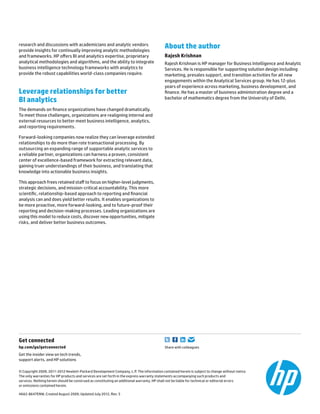 research and discussions with academicians and analytic vendors
provide insights for continually improving analytic methodologies
and frameworks. HP offers BI and analytics expertise, proprietary
analytical methodologies and algorithms, and the ability to integrate
business intelligence technology frameworks with analytics to
provide the robust capabilities world-class companies require.
Leverage relationships for better
BI analytics
The demands on finance organizations have changed dramatically.
To meet those challenges, organizations are realigning internal and
external resources to better meet business intelligence, analytics,
and reporting requirements.
Forward-looking companies now realize they can leverage extended
relationships to do more than rote transactional processing. By
outsourcing an expanding range of supportable analytic services to
a reliable partner, organizations can harness a proven, consistent
center of excellence-based framework for extracting relevant data,
gaining truer understandings of their business, and translating that
knowledge into actionable business insights.
This approach frees retained staff to focus on higher-level judgments,
strategic decisions, and mission-critical accountability. This more
scientific, relationship-based approach to reporting and financial
analysis can and does yield better results. It enables organizations to
be more proactive, more forward-looking, and to future-proof their
reporting and decision-making processes. Leading organizations are
using this model to reduce costs, discover new opportunities, mitigate
risks, and deliver better business outcomes.
About the author
Rajesh Krishnan
Rajesh Krishnan is HP manager for Business Intelligence and Analytic
Services. He is responsible for supporting solution design including
marketing, presales support, and transition activities for all new
engagements within the Analytical Services group. He has 12-plus
years of experience across marketing, business development, and
finance. He has a master of business administration degree and a
bachelor of mathematics degree from the University of Delhi.
Get connected	
hp.com/go/getconnected	 Share with colleagues
Get the insider view on tech trends,
support alerts, and HP solutions
© Copyright 2009, 2011-2012 Hewlett-Packard Development Company, L.P. The information contained herein is subject to change without notice.
The only warranties for HP products and services are set forth in the express warranty statements accompanying such products and
services. Nothing herein should be construed as constituting an additional warranty. HP shall not be liable for technical or editorial errors
or omissions contained herein.
4AA2-8647ENW, Created August 2009; Updated July 2012, Rev. 5
 