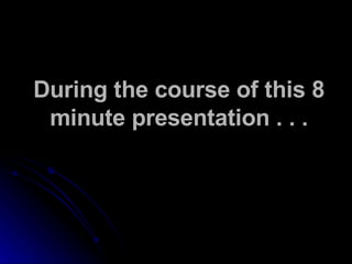 During the course of this 8 minute presentation . . . 