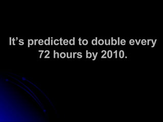 It’s predicted to double every 72 hours by 2010. 