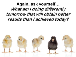 Again, ask yourself…
   What am I doing differently
tomorrow that will obtain better
 results than I achieved today?
 