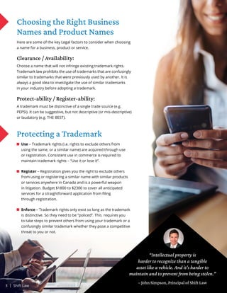 Choosing the Right Business
Names and Product Names
Here are some of the key Legal factors to consider when choosing
a name for a business, product or service.
Clearance / Availability:
Choose a name that will not infringe existing trademark rights.
Trademark law prohibits the use of trademarks that are confusingly
similar to trademarks that were previously used by another. It is
always a good idea to investigate the use of similar trademarks
in your industry before adopting a trademark.
Protect-ability / Register-ability:
A trademark must be distinctive of a single trade source (e.g.
PEPSI). It can be suggestive, but not descriptive (or mis-descriptive)
or laudatory (e.g. THE BEST).
Protecting a Trademark
Use – Trademark rights (i.e. rights to exclude others from
using the same, or a similar name) are acquired through use
or registration. Consistent use in commerce is required to
maintain trademark rights – “Use it or lose it”.
Register – Registration gives you the right to exclude others
from using or registering a similar name with similar products
or services anywhere in Canada and is a powerful weapon
in litigation. Budget $1800 to $2300 to cover all anticipated
services for a straightforward application from filing
through registration.
Enforce – Trademark rights only exist so long as the trademark
is distinctive. So they need to be ”policed”. This requires you
to take steps to prevent others from using your trademark or a
confusingly similar trademark whether they pose a competitive
threat to you or not.
“Intellectual property is
harder to recognize than a tangible
asset like a vehicle. And it’s harder to
maintain and to prevent from being stolen.”
– John Simpson, Principal of Shift Law
3 | Shift Law
 