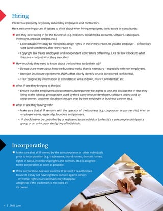 Hiring
Intellectual property is typically created by employees and contractors.
Here are some important IP issues to think about when hiring employees, contractors or consultants:
Will they be creating IP for the business? (e.g. websites, social media accounts, software, catalogues,
inventions, product designs, etc.)
		 • Contractual terms may be needed to assign rights in the IP they create, to you the employer – before they
		 start (and sometimes after they create it).
		 • Copyright law treats employees and independent contractors differently. Like tax law it looks to what
		 they are – not just what they are called.
How much do they need to know about the business to do their job?
		 • Do not share more about how the business works than is necessary – especially with non-employees.
		 • Use Non-Disclosure Agreements (NDAs) that clearly identify what is considered confidential.
		 • Treat proprietary information as confidential: write it down, mark “Confidential”, etc.
What IP are they bringing to the job?
		 • Ensure that the employee/contractor/consultant/partner has rights to use and disclose the IP that they
		 bring to the job (e.g. photographs used by third party website developer, software codes used by
		 programmer, customer database brought over by new employee or business partner etc.).
What IP are they leaving with?
		 • Make sure that all IP remains with the operator of the business (e.g. corporation or partnership) when an
		 employee leaves, especially, founders and partners.
		 • IP should never be controlled by or registered to an individual (unless it’s a sole proprietorship) or a
		 group or an unincorporated group of individuals.
Incorporating
Make sure that all IP owned by the sole proprietor or other individuals
prior to incorporation (e.g. trade name, brand names, domain names,
rights in NDAs, inventorship rights and licenses, etc.) is assigned
to the corporation as soon as possible.
If the corporation does not own the IP (even if it is authorized
to use it) it may not have rights to enforce against others
– or worse: rights in a trademark may disappear
altogether if the trademark is not used by
its owner.
4 | Shift Law
 