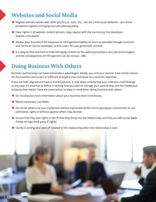 Websites and Social Media
Register domain names with other gTLDs (.ca, .com, .biz, .net, etc.) and social networks – pro-active
prevention against infringing use and cybersquatting.
Clear rights in all website content (photos, copy, layout) with the source (e.g. the developer,
website consultant).
Shelter your business from exposure to infringement liability as much as possible through contracts
and Terms of Use (to developer, and to users for user generated content).
It is easy to find and hard to hide infringing content on the web (stock photos, text, personal images)
and the consequences of infringement can be serious - $$$.
Doing Business With Others
Business partnerships can have tremendous advantages. Ideally, you and your partner have similar visions
for the business and access to different strengths that contribute to a common objective.
If you are both aligned and have a shared passion, it may seem unlikely that your interests could diverge.
In any case, it’s essential to define in writing how you plan to manage your partnership and the intellectual
property that results. Here are some points to keep in mind when doing business with others.
Do not disclose more information about your business than is necessary.
Where necessary, use NDAs.
Do not let others use your trademark without expressed written terms giving you control over its use
(otherwise, rights to enforce against others may be lost).
Ensure that they own rights in the IP that they bring into the relationship and that you will not be liable
if they infringe third party IP rights.
Clarify in writing who owns IP created in the relationship when the relationship is over.
5 | Shift Law
 