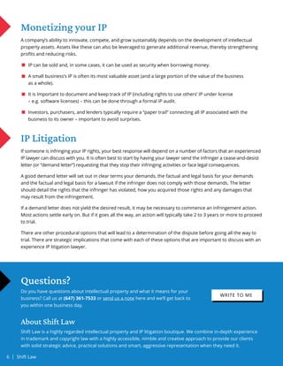 IP Litigation
If someone is infringing your IP rights, your best response will depend on a number of factors that an experienced
IP lawyer can discuss with you. It is often best to start by having your lawyer send the infringer a cease-and-desist
letter (or “demand letter”) requesting that they stop their infringing activities or face legal consequences.
A good demand letter will set out in clear terms your demands, the factual and legal basis for your demands
and the factual and legal basis for a lawsuit if the infringer does not comply with those demands. The letter
should detail the rights that the infringer has violated, how you acquired those rights and any damages that
may result from the infringement.
If a demand letter does not yield the desired result, it may be necessary to commence an infringement action.
Most actions settle early on. But if it goes all the way, an action will typically take 2 to 3 years or more to proceed
to trial.
There are other procedural options that will lead to a determination of the dispute before going all the way to
trial. There are strategic implications that come with each of these options that are important to discuss with an
experience IP litigation lawyer.
Questions?
Do you have questions about intellectual property and what it means for your
business? Call us at (647) 361-7533 or send us a note here and we’ll get back to
you within one business day.
About Shift Law
Shift Law is a highly regarded intellectual property and IP litigation boutique. We combine in-depth experience
in trademark and copyright law with a highly accessible, nimble and creative approach to provide our clients
with solid strategic advice, practical solutions and smart, aggressive representation when they need it.
Monetizing your IP
A company’s ability to innovate, compete, and grow sustainably depends on the development of intellectual
property assets. Assets like these can also be leveraged to generate additional revenue, thereby strengthening
profits and reducing risks.
IP can be sold and, in some cases, it can be used as security when borrowing money.
A small business’s IP is often its most valuable asset (and a large portion of the value of the business
as a whole).
It is Important to document and keep track of IP (including rights to use others’ IP under license
– e.g. software licenses) – this can be done through a formal IP audit.
Investors, purchasers, and lenders typically require a “paper trail” connecting all IP associated with the
business to its owner – important to avoid surprises.
WRITE TO ME
6 | Shift Law
 