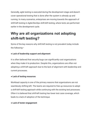 Generally, agile testing is executed during the development stage and doesn't
cover operational testing that is done after the system is already up and
running. In many scenarios, enterprises are moving towards the approach of
shift-left testing in Agile/DevOps shift-left testing, where tests are performed
earlier in the development cycle.
Why are all organizations not adopting
shift-left testing?
Some of the key reasons why shift-left testing is not prevalent today include
the following—
● Lack of leadership support and alignment
It is often believed that security bugs can significantly cost organizations
when they make it to production. Despite this, organizations are often not
adopting a shift-left approach due to the lack of alignment with leadership and
current processes.
● Lack of testing resources
Workload capacity is one of the primary reasons that organizations are not
seamlessly shifting left. The teams are required to free up resources to adopt
a shift-left testing approach while continuing with the existing test processes.
Often it is believed that shift-left testing has lower test case coverage, which
leads to a lack of adoption of the technique.
● Lack of tester engagement
 