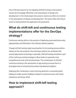 One of the key reasons for not adopting shift-left testing is that product
owners do not engage efficiently in the early phases of design and
development. In the initial project discussions, testers are often not involved
in the early phases of design and development. The teams often don't focus
much on testing before the application hits production.
What do shift-left and continuous testing
implementations offer for the DevOps
strategy?
Continuous testing refers to the practice of deploying automated tests early,
appropriately, and efficiently in the software delivery pipeline.
Though shift-left testing might sound perfect for the testing process before
rolling out the new products, this technique needs to be combined with
several approaches to leverage it optimally. Shift-left testing should be a part
of the continuous testing strategy to allow testers to generate more
comprehensive tests with functional data. The combination of shift-left
continuous testing is the automation of app testing to ensure that it is
leveraged early on and during the product development pipeline.
Deploying this combination means that bug detection is executed earlier,
helping to render quicker feedback related to functional issues with faster
resolutions and lesser effort.
How to implement shift-left testing
approach?
 