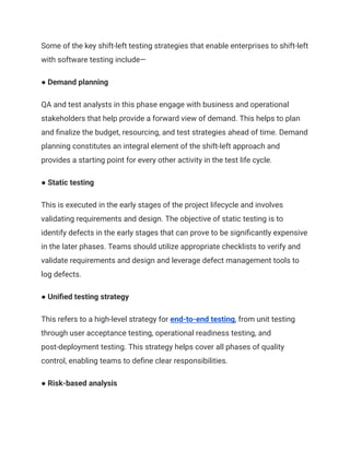 Some of the key shift-left testing strategies that enable enterprises to shift-left
with software testing include—
● Demand planning
QA and test analysts in this phase engage with business and operational
stakeholders that help provide a forward view of demand. This helps to plan
and finalize the budget, resourcing, and test strategies ahead of time. Demand
planning constitutes an integral element of the shift-left approach and
provides a starting point for every other activity in the test life cycle.
● Static testing
This is executed in the early stages of the project lifecycle and involves
validating requirements and design. The objective of static testing is to
identify defects in the early stages that can prove to be significantly expensive
in the later phases. Teams should utilize appropriate checklists to verify and
validate requirements and design and leverage defect management tools to
log defects.
● Unified testing strategy
This refers to a high-level strategy for end-to-end testing, from unit testing
through user acceptance testing, operational readiness testing, and
post-deployment testing. This strategy helps cover all phases of quality
control, enabling teams to define clear responsibilities.
● Risk-based analysis
 