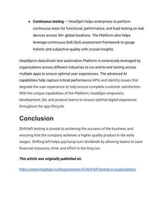 ●​ Continuous testing — HeadSpin helps enterprises to perform
continuous tests for functional, performance, and load testing on real
devices across 50+ global locations. The Platform also helps
leverage continuous QoE/QoS assessment framework to gauge
holistic and subjective quality with crucial insights.
HeadSpin's data-driven test automation Platform is extensively leveraged by
organizations across different industries to run end-to-end testing across
multiple apps to ensure optimal user experiences. The advanced AI
capabilities help capture critical performance KPIs and identify issues that
degrade the user experience to help ensure complete customer satisfaction.
With the unique capabilities of the Platform, HeadSpin empowers
development, QA, and product teams to ensure optimal digital experience
throughout the app lifecycle.
Conclusion
Shift-left testing is pivotal to achieving the success of the business and
ensuring that the company achieves a higher quality product in the early
stages. Shifting left helps pay lump sum dividends by allowing teams to save
financial resources, time, and effort in the long run.
This article was originally published on:
https://www.headspin.io/blog/essence-of-shift-left-testing-in-organizations
 