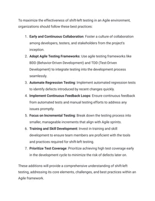 To maximize the effectiveness of shift-left testing in an Agile environment,
organizations should follow these best practices:
1.​ Early and Continuous Collaboration: Foster a culture of collaboration
among developers, testers, and stakeholders from the project's
inception.
2.​ Adopt Agile Testing Frameworks: Use agile testing frameworks like
BDD (Behavior-Driven Development) and TDD (Test-Driven
Development) to integrate testing into the development process
seamlessly.
3.​ Automate Regression Testing: Implement automated regression tests
to identify defects introduced by recent changes quickly.
4.​ Implement Continuous Feedback Loops: Ensure continuous feedback
from automated tests and manual testing efforts to address any
issues promptly.
5.​ Focus on Incremental Testing: Break down the testing process into
smaller, manageable increments that align with Agile sprints.
6.​ Training and Skill Development: Invest in training and skill
development to ensure team members are proficient with the tools
and practices required for shift-left testing.
7.​ Prioritize Test Coverage: Prioritize achieving high test coverage early
in the development cycle to minimize the risk of defects later on.
These additions will provide a comprehensive understanding of shift-left
testing, addressing its core elements, challenges, and best practices within an
Agile framework.
 