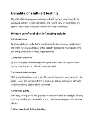 Benefits of shift-left testing
The shift-left testing approach aligns itself with the 'test early' principle. By
deploying shift-left testing approaches and testing early on, businesses are
able to release their products sooner and ace the competition.
Primary benefits of shift-left testing include:
1. Reduced costs
Testing early helps to clarify the specification for teams before developing in
the wrong way. It would reduce entire costs by decreasing investigation time
and fixing it after such a wrong implementation.
2. Improved efficiency
By embracing shift-left testing technologies, enterprises can help increase
testing reliability and accelerate speed-to-market.
3. Competitive advantages
Shift-left testing allows testing and QA teams to begin the tests early on in the
cycle. Hence, performing shift-left testing helps deliver high-quality software
while maintaining cost and time-to-market.
4. Improved quality
With early testing, errors and glitches are identified in the initial stages helping
to fix them earlier and saving efforts and costs for resolving errors in the later
stages.
5. Other benefits of Shift-left testing:
 