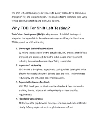 The shift-left approach allows developers to quickly test code via continuous
integration (CI) and test automation. This enables teams to mature their SDLC
toward continuous testing and the CI/CD pipeline.
Why TDD For Shift Left Testing?
Test-Driven Development (TDD) is a key enabler of shift-left testing as it
integrates testing early into the software development lifecycle. Here's why
TDD is pivotal for shift-left testing:
1.​ Encourages Early Defect Detection​
By writing test cases before the actual code, TDD ensures that defects
are found and addressed during the initial stages of development,
reducing the cost and complexity of fixing issues later.
2.​ Improves Code Quality​
TDD fosters a disciplined approach to coding, where developers write
only the necessary amount of code to pass the tests. This minimizes
redundancy and enhances code maintainability.
3.​ Supports Continuous Feedback​
With TDD, developers receive immediate feedback from test results,
enabling them to adjust their code promptly to meet specified
requirements.
4.​ Facilitates Collaboration​
TDD bridges the gap between developers, testers, and stakeholders by
clearly defining expectations through test cases upfront.
 
