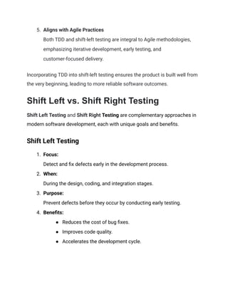 5.​ Aligns with Agile Practices​
Both TDD and shift-left testing are integral to Agile methodologies,
emphasizing iterative development, early testing, and
customer-focused delivery.
Incorporating TDD into shift-left testing ensures the product is built well from
the very beginning, leading to more reliable software outcomes.
Shift Left vs. Shift Right Testing
Shift Left Testing and Shift Right Testing are complementary approaches in
modern software development, each with unique goals and benefits.
Shift Left Testing
1.​ Focus:​
Detect and fix defects early in the development process.
2.​ When:​
During the design, coding, and integration stages.
3.​ Purpose:​
Prevent defects before they occur by conducting early testing.
4.​ Benefits:
●​ Reduces the cost of bug fixes.
●​ Improves code quality.
●​ Accelerates the development cycle.
 