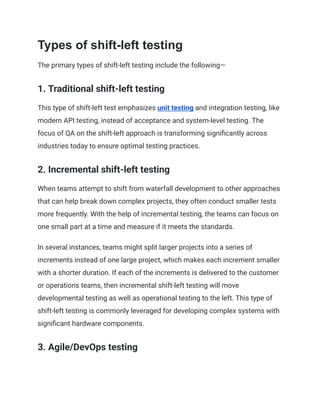 Types of shift-left testing
The primary types of shift-left testing include the following—
1. Traditional shift-left testing
This type of shift-left test emphasizes unit testing and integration testing, like
modern API testing, instead of acceptance and system-level testing. The
focus of QA on the shift-left approach is transforming significantly across
industries today to ensure optimal testing practices.
2. Incremental shift-left testing
When teams attempt to shift from waterfall development to other approaches
that can help break down complex projects, they often conduct smaller tests
more frequently. With the help of incremental testing, the teams can focus on
one small part at a time and measure if it meets the standards.
In several instances, teams might split larger projects into a series of
increments instead of one large project, which makes each increment smaller
with a shorter duration. If each of the increments is delivered to the customer
or operations teams, then incremental shift-left testing will move
developmental testing as well as operational testing to the left. This type of
shift-left testing is commonly leveraged for developing complex systems with
significant hardware components.
3. Agile/DevOps testing
 