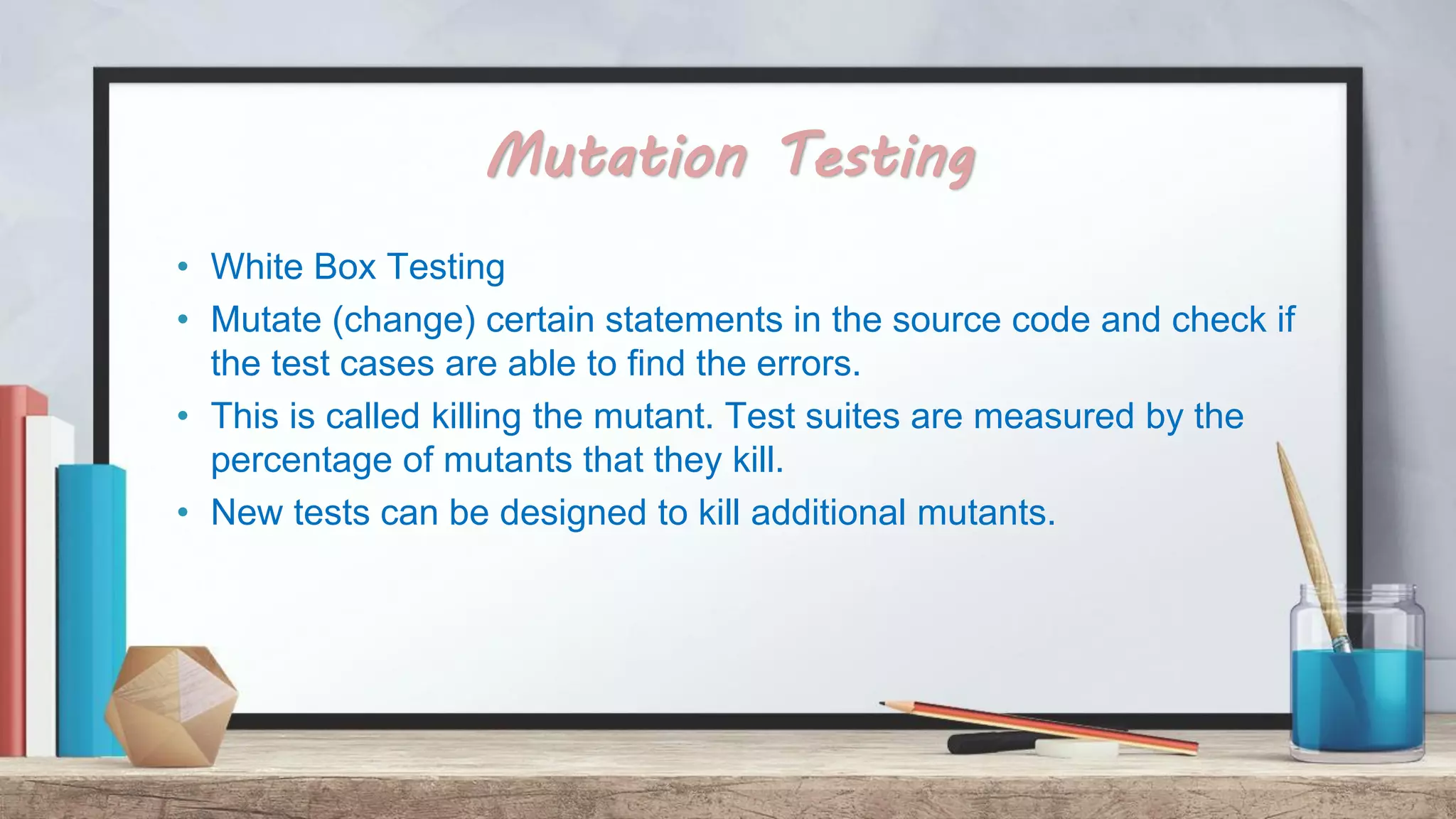 Mutation Testing • White Box Testing • Mutate (change) certain statements in the source code and check if the test cases are able to find the errors. • This is called killing the mutant. Test suites are measured by the percentage of mutants that they kill. • New tests can be designed to kill additional mutants. 