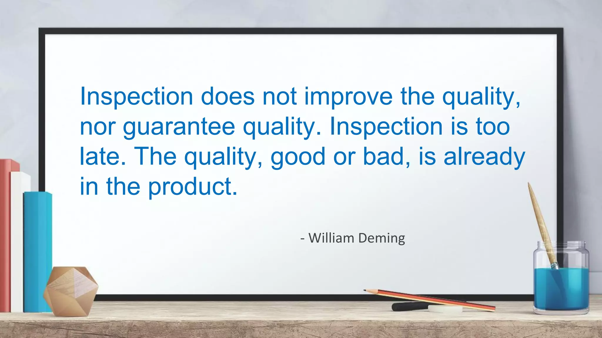 Inspection does not improve the quality, nor guarantee quality. Inspection is too late. The quality, good or bad, is already in the product. - William Deming 
