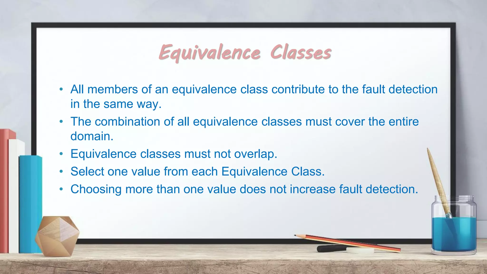 Equivalence Classes • All members of an equivalence class contribute to the fault detection in the same way. • The combination of all equivalence classes must cover the entire domain. • Equivalence classes must not overlap. • Select one value from each Equivalence Class. • Choosing more than one value does not increase fault detection. 