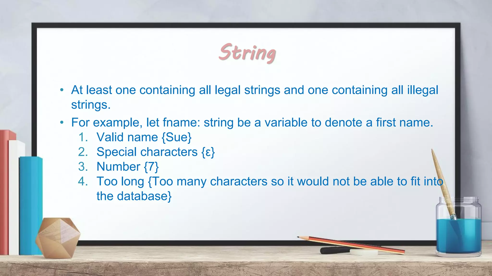String • At least one containing all legal strings and one containing all illegal strings. • For example, let fname: string be a variable to denote a first name. 1. Valid name {Sue} 2. Special characters {ε} 3. Number {7} 4. Too long {Too many characters so it would not be able to fit into the database} 