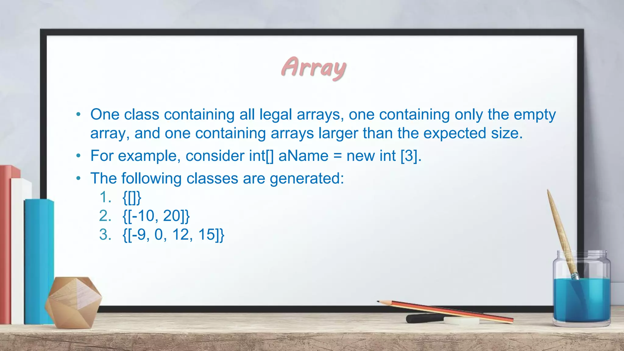Array • One class containing all legal arrays, one containing only the empty array, and one containing arrays larger than the expected size. • For example, consider int[] aName = new int [3]. • The following classes are generated: 1. {[]} 2. {[-10, 20]} 3. {[-9, 0, 12, 15]} 