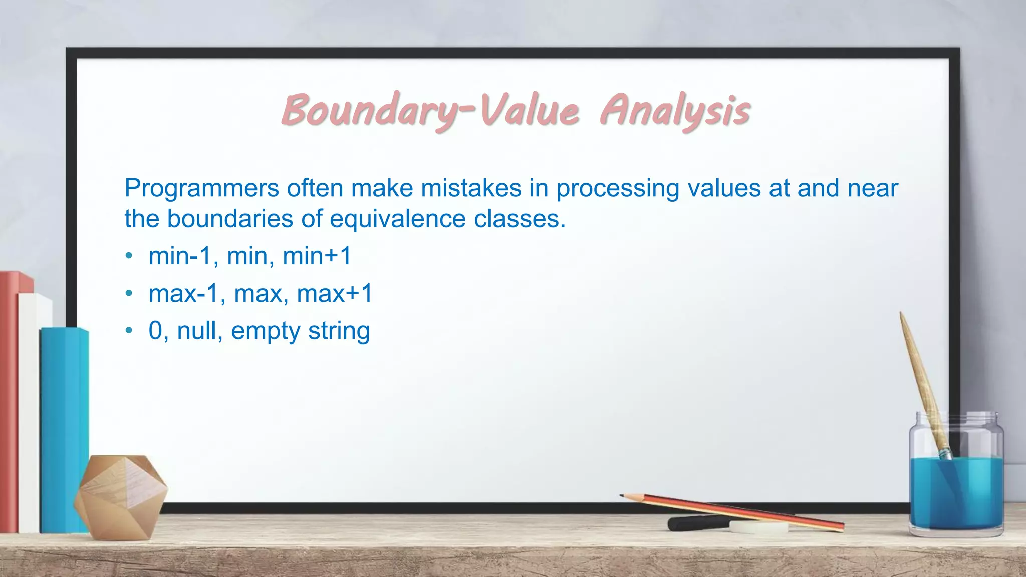 Boundary-Value Analysis Programmers often make mistakes in processing values at and near the boundaries of equivalence classes. • min-1, min, min+1 • max-1, max, max+1 • 0, null, empty string 