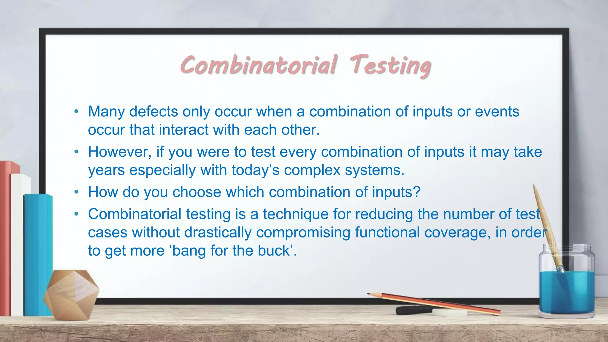 Combinatorial Testing • Many defects only occur when a combination of inputs or events occur that interact with each other. • However, if you were to test every combination of inputs it may take years especially with today’s complex systems. • How do you choose which combination of inputs? • Combinatorial testing is a technique for reducing the number of test cases without drastically compromising functional coverage, in order to get more ‘bang for the buck’. 