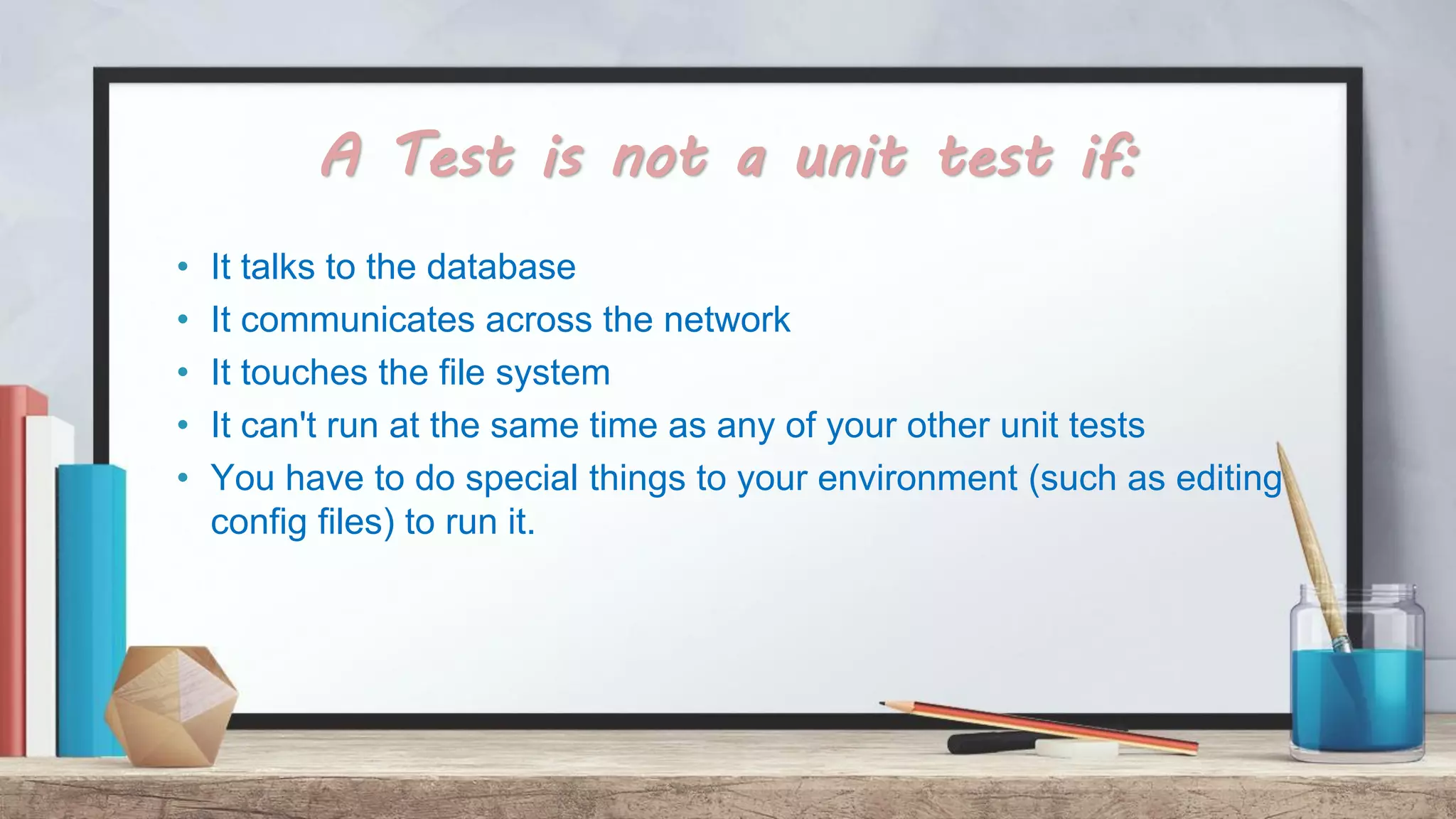 A Test is not a unit test if: • It talks to the database • It communicates across the network • It touches the file system • It can't run at the same time as any of your other unit tests • You have to do special things to your environment (such as editing config files) to run it. 