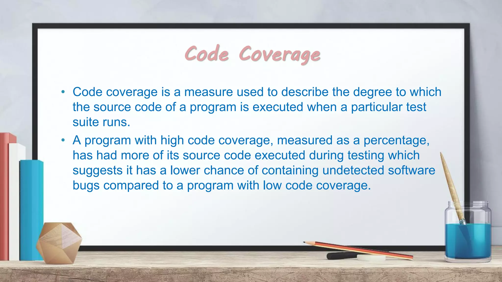 Code Coverage • Code coverage is a measure used to describe the degree to which the source code of a program is executed when a particular test suite runs. • A program with high code coverage, measured as a percentage, has had more of its source code executed during testing which suggests it has a lower chance of containing undetected software bugs compared to a program with low code coverage. 