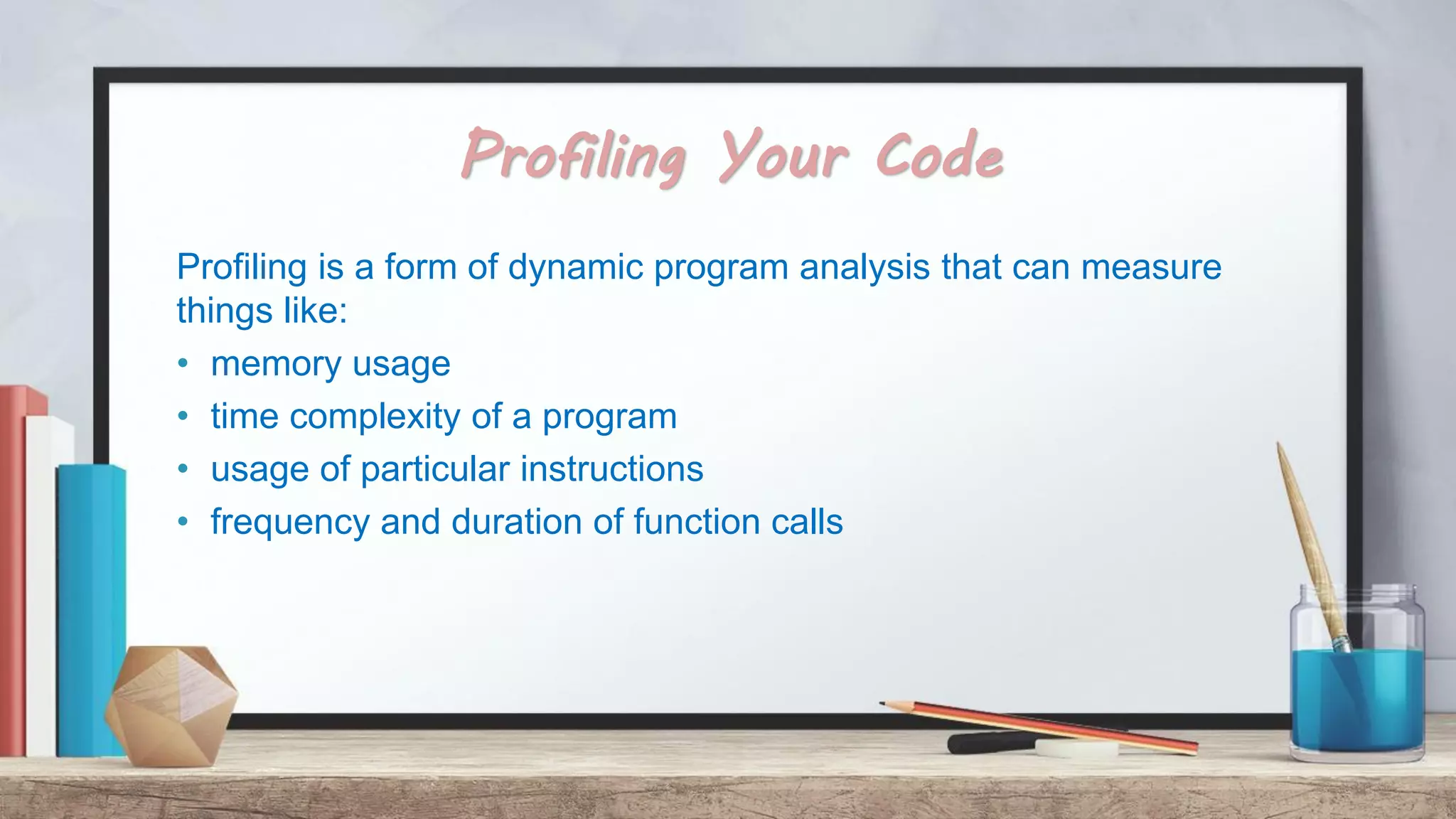 Profiling Your Code Profiling is a form of dynamic program analysis that can measure things like: • memory usage • time complexity of a program • usage of particular instructions • frequency and duration of function calls 