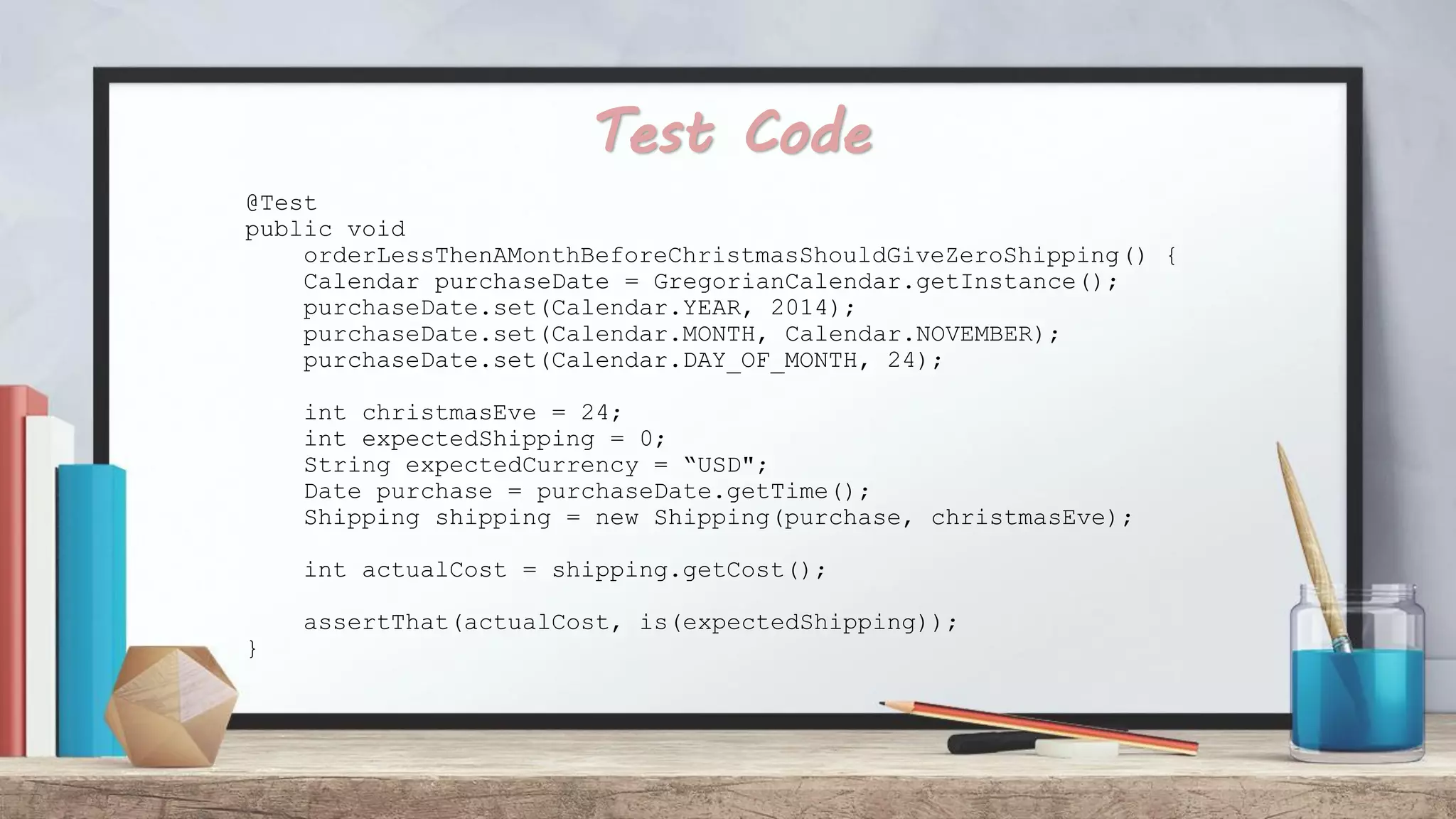 Test Code @Test public void orderLessThenAMonthBeforeChristmasShouldGiveZeroShipping() { Calendar purchaseDate = GregorianCalendar.getInstance(); purchaseDate.set(Calendar.YEAR, 2014); purchaseDate.set(Calendar.MONTH, Calendar.NOVEMBER); purchaseDate.set(Calendar.DAY_OF_MONTH, 24); int christmasEve = 24; int expectedShipping = 0; String expectedCurrency = “USD"; Date purchase = purchaseDate.getTime(); Shipping shipping = new Shipping(purchase, christmasEve); int actualCost = shipping.getCost(); assertThat(actualCost, is(expectedShipping)); } 