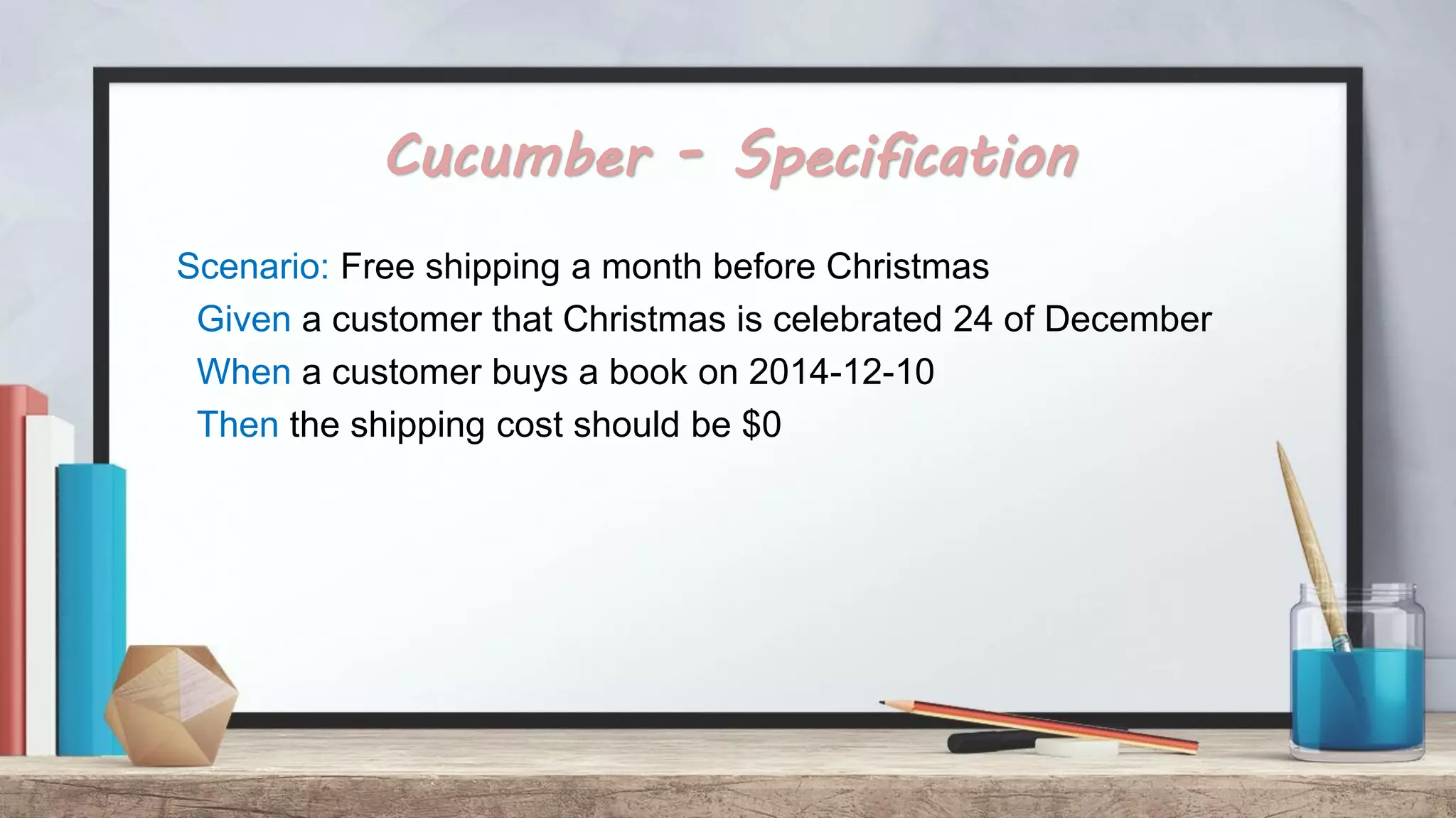 Cucumber - Specification Scenario: Free shipping a month before Christmas Given a customer that Christmas is celebrated 24 of December When a customer buys a book on 2014-12-10 Then the shipping cost should be $0 
