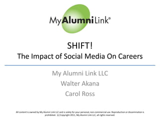 SHIFT!
 The Impact of Social Media On Careers

                                    My Alumni Link LLC
                                      Walter Akana
                                        Carol Ross

All content is owned by My Alumni Link LLC and is solely for your personal, non-commercial use. Reproduction or dissemination is
                            prohibited. (c) Copyright 2011, My Alumni Link LLC, all rights reserved.
 