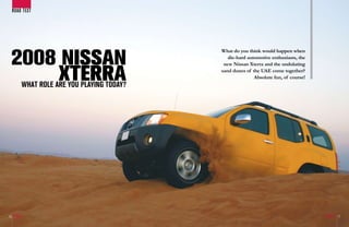 ROAD TEsT




 2008 NISSAN
                                            What do you think would happen when
                                               die-hard automotive enthusiasts, the



     XTERRA
                                             new Nissan Xterra and the undulating
                                            sand dunes of the UAE come together?
                                                           Absolute fun, of course!
         WhAT ROLE ARE YOu pLAYING TOdAY?




16                                                                                    17
 