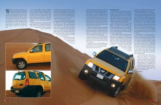 W             e are in the sand dunes near Nizwa, a few
                   kilometres off the Dubai-Hatta highway.
                   Our choice of wheels is a canary yellow
     Nissan Xterra and we are having…Fun. Yes, fun with
     a capital F as the rugged Xterra just refuses to give in
                                                                     Sports Utility Vehicles or SUVs are supposed
                                                                 to sell to a fairly well-defined market that at one
                                                                 time were prepared to forgive a trailbuster’s lack
                                                                 of refinement. As more buyers moved over from
                                                                 cars, the next phase saw a gradual trade off from
                                                                                                                          the Pathfinder’s F-Alpha platform which is also to
                                                                                                                          be seen on the larger Armada. The Xterra is shorter
                                                                                                                          in wheelbase to the Pathfinder and where the latter
                                                                                                                          seems more suburban and relaxed, the Xterra is all
                                                                                                                          bare-bones with an almost youth inducing elixir in
                                                                                                                                                                                     Coming off the tarmac and onto the loose stuff, just
                                                                                                                                                                                     a flick of the shift-on-the-fly switch gave traction to
                                                                                                                                                                                     all four wheels via the slick 2-speed transfer case.
                                                                                                                                                                                     Incidentally, one can switch from 2WD to drive on
                                                                                                                                                                                     all four wheels at speeds up to 100 kmph. In order
                                                                                                                                                                                                                                                Driving Impressions
                                                                                                                                                                                                                                                   This is a true SUV in the real sense of the word.
                                                                                                                                                                                                                                                The days of the lumbering SUV are long gone and
                                                                                                                                                                                                                                                the Xterra shows a fast turn of speed. Acceleration
                                                                                                                                                                                                                                                is brisk and planting the right foot to the throttle
                                                                                                                                                                                                                                                                                                         some guts in the midrange and the Xterra always
                                                                                                                                                                                                                                                                                                         accelerated well when coming out of a corner.
                                                                                                                                                                                                                                                                                                            The whole talking point about the Xterra is
                                                                                                                                                                                                                                                                                                         about its prowess in the rough. On our little escape
                                                                                                                                                                                                                                                                                                         to Nizwa, the Xterra just about flattened every dune
     to all our attempts to flounder. Up and down, around        ultimate 4x4 prowess to performance on-road. With        its personality. You know the kind that makes you          to tackle real gnarly terrain yet another twist of the     while ambling will whisk you past slow moving            in its stride and when we chanced upon a massive
     some steep bowls, on soft loose sand – whatever we          the Xterra, Nissan provides yet more evidence that       get up and go with a spring in your stride.                switch enables the 4LO function that provides an           traffic with some rapidity. The transmission is tough    climb it just got down to business, unleashing its
     try and subject it to, the Xterra just goes about its       manufacturers are now really having to push the             With a well-engineered fully boxed ladder frame         impressive crawl ratio that includes dual speed off-       and thanks to its electronically controlled algorithms   full complement of 291 horses and climbed straight
     job with a tenacity that is truly astounding. It is truly   envelope.                                                and sophisticated electronics help maintain traction       roading situations. We tried it to see how it works        provides fuss-free shifts, even on kickdown.             up without a sweat. I say this because on that day
     the genuine article: a proper, nay real, adventure              With the Xterra, Nissan has brought back the hard    and stability over all kinds of doubtful terrain.          and it duly impressed. Other than this instance, we           While we primarily tested the Xterra in its natural   there were plenty of other vehicles around (this
     vehicle that does not pretend to be anything else           hitting off-road SUV in a package that fits in just      Powering the Xterra is the robust and powerful             did not drop down into 4LO and the entire rumble           habitat – off the beaten track – it provides even-       area is a favourite with tour operators and off-road
     whilst handling everyday life on pavement with                right up there in the urban jungle as well. With its   4.0-litre VQ40DE V6 engine. The nearly square              in the desert was executed in 4H.                          handed ride comfort on tarmac, with enough               enthusiasts alike) and we could see many try the
     poise.                                                                     rugged and no-nonsense handsome           engine belts out 291 hp @ 5600rpm and giving it                Three trim levels will be available in the Middle      shuffling and transmission of road irregularities        ascent and fail repeatedly before finding success.
                                                                                             looks, the Xterra shares     thrust is 409 Nm @ 4000 rpm of torque (All figures         East: Xterra X, S, and SE. All feature power windows       via those big 265/65 17-inch boots to ensure you         In our case, as with the others, it was a challenge
                                                                                                                          are gross). This enables the Xterra’s 2500 kg gross        and mirrors, power-assisted steering, audio system,        know you are not driving a car. That aside, in audible   but with its all-terrain tyres, traction control and
                                                                                                                          vehicle weight to be moved without much fuss. In           manual air-conditioning, remote keyless entry, alloy       terms it certainly does not lack refinement, whether     locking differential, the Xterra got us in and got
                                                                                                                          fact, the VQ engine always seems to have something         wheels, low tyre-pressure indicator and separate           on smooth or rough surfaces.                             us out again.
                                                                                                                                   in reserve, and the power comes on without        steps on rear bumper and rear bumper side.                    The rack and pinion steering with speed-sensitive        Safety equipment in the Xterra includes an
                                                                                                                                           any noticeable strain.                        The S version comes with front fog lamps and a         assist offers good insulation from kickback with         advanced air bag system (AABS), which consists of
                                                                                                                                                   A tall vehicle, with the driver   six-speaker audio system with 6-disk CD changer.           limited lack of feel and feedback. Even when pushed      dual-stage front supplemental air bags with seat belt
                                                                                                                                                     sitting up high, the Xterra     The top-of-the-range SE adds movable aerodynamic           hard into a corner, the Xterra does not seem to roll     sensors and a front occupant classification sensor.
                                                                                                                                                           was a treat among the     roof-rail cross bars, trip computer, cruise control        much for a vehicle of this type. When the relative       Also standard are three-point seat belts for all rear
                                                                                                                                                                 sand dunes of       and 17-inch tyres.                                         high level of grip (for a 4x4) begins to be exceeded,    seat occupants (including the center-rear position)
                                                                                                                                                                        Nizwa.           Standard safety features include dual airbags, anti-   a predictable mild understeer and fairly benign          and a child seat anchor system. A Supplemental
                                                                                                                                                                                     lock braking with electric brake force distribution        responses            to throttle control ensures that    Airbag Package, optional for all models, includes
                                                                                                                                                                                     and brake assist. The SE adds inflatable curtain                                  the Xterra remains stable at      side-impact air bags built into the front seats so they
                                                                                                                                                                                     airbag, and vehicle dynamic control.                                                    the speeds it is capable    move with you, a rollover sensor, and side curtain
                                                                                                                                                                                                                                                                                     of. The 4.0-litre   air bags. Standard active safety features include
                                                                                                                                                                                                                                                                                            engine has   Vehicle Dynamic Control (VDC), four-wheel disc
                                                                                                                                                                                                                                                                                                         brakes with anti-lock (ABS) and Electronic Brake-
                                                                                                                                                                                                                                                                                                         force Distribution (EBD).
                                                                                                                                                                                                                                                                                                                     There are many niches within the SUV
                                                                                                                                                                                                                                                                                                                  market. But mainly the broad choice
                                                                                                                                                                                                                                                                                                                  is between city-crossers or high-speed
                                                                                                                                                                                                                                                                                                                  expresses. The Xterra manages to blend in
                                                                                                                                                                                                                                                                                                                  a bit of both of these in a comfortable and
                                                                                                                                                                                                                                                                                                                  capable expression of the 4x4 lifestyle that
                                                                                                                                                                                                                                                                                                                  is so prevalent here in the Middle East. It
                                                                                                                                                                                                                                                                                                                  offers the most go for the money and is in
                                                                                                                                                                                                                                                                                                                  its element whether playing dirty Harry or
                                                                                                                                                                                                                                                                                                                   the suave gentleman. It’s like saying, “what
                                                                                                                                                                                                                                                                                                                   role are you playing today”?
                                                                                                                                                                                                                                                                                                                 Pankaj Dev




18                                                                                                                                                                                                                                                                                                                                                                 19
 
