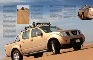 I must admit though, I was a bit intimidated            The cabin ambience and trim are good too, not         pulling the Navara past almost anything the terrain     and bushes having sprouted up. The ground too was
     at first to take it into the desert but once into        like a LCV, but more of a passenger car. A neat and      throws at you.                                          reasonably packed up but this can be a good and
     the golden brown stuff, all inhibitions and              functional facia greets the driver with spacious and        I remember one particularly rough crest which        a bad thing as sometimes the crest of a dune can
     apprehensions vanished and the Navara and                comfortable interior. There is a premium music           had another lip out of sight and the Navara yet did     easily crumble, leading to an unpleasant situation at
     me became one.                                           system, a three-spoke steering wheel with cruise         not bottom out. Top marks to the suspension with        times.
         There was a time when pick-ups were only gauged      control buttons, faux pas wood trim and power            the independent front with double wishbones and            There are plenty of trails leading to lush green
     by the vehicle’s toughness, reliability, power and the   everything. The Navara easily seats five.                coil over shock and rear rigid leaf springs. This may   farmlands which suddenly spring up out of nowhere.
     ability to lug a certain amount of cargo. Nobody            Making the transition from road to the great          sound anarchic but the fact is that it works and very   This makes a welcome change in topography and
                                                              unknown, i.e. from rear-wheel drive to 4x4 – which       well too! The road holding on black top may not be      scenery and most often than not black tops are
     was much interested in how it looked. So Nissan
                                                              is possible on the move – is a cinch thanks to the                                                               quite close so that an exit, whenever needed, can
     is, in a way, entering uncharted territory by aiming                                                              as plush as a SUV but for a pick-up it is really good
                                                              click of the rotary knob on the centre facia. The                                                                be accorded.
     a substantial proportion of its Navara at crossover                                                               as is the ABS assisted braking which is surefooted in
                                                              front hubs lock automatically on engagement of                                                                      In many ways, this short trip was a welcome
     buyers interested in a workhorse that thinks it’s a                                                               bringing this big fella down from speed.                change as I could get back home at the end of the
                                                              four-wheel drive. Our off-road sortie showed wheel
     racehorse.                                                                                                           The terrain around Falaj Al Mualla in Umm Al         day after having spent a few entertaining hours with
                                                              travel to be fairly good and dune-climbing ability
         The Navara is undoubtedly one of the best                                                                     Quwain is undulating but without any massive dunes      the Navara amidst some scenic desert vistas without
                                                              to be excellent. One is able to putter along in low
     looking pickups one can get. Look at it this way,        range first and second gears at idle speed, only         as found in Nizwa or other locations in Dubai. With     having to break into a sweat.
     if you want a working pick-up, plain Jane is what        tickling the throttle pedal to gain some momentum        the UAE having being blessed with intermittent             For sure in the next issue we will be back with
     you get. If you want a double cab, you get a sport       on particularly testing uphills. This is thanks to the   rain showers in early January, the desert showed        a full fledged travelogue. Wonder where our
     utility. And as these pictures of these pages show,      enormous amounts of torque that come into play           encouraging signs of vegetation with many shrubs        wanderlust is going to take us…
     Nissan’s concept of ‘SUV in a pick-up’ makes a bold
     statement, from its macho-looking nose with trendy
     clustered lights, to its curvy styled loadbox panels
     and centre-latch tailgate.
         The Navara is akin to a big boxing glove – tough
     with the punches but soft to the touch. The result is
     a tough vehicle in a most modern form. The tough
     part of the design equation includes such elements
     as the bumper mounted on to the ladder frame.
         Being a topliner, our Navara came with the
     customary roll bar, roof rack and side rails with
     anti-slip inserts. Nissan offers a range of custom
     accessories to further enhance the Navara’s good
     looks. Overall, we would rate the Navara’s image
     as alternative and sporty for this genre. Clearly,
     younger, more affluent buyers are in the frame –
     the kind that is most interested in knowing that
     the Navara’s genes are borne out of some serious
     workouts in the world of rally raids, having taken
     many stage wins in events like the Dakar and the
     UAE Desert Challenge in the years gone by.




24                                                                                                                                                                                                                                     25
 
