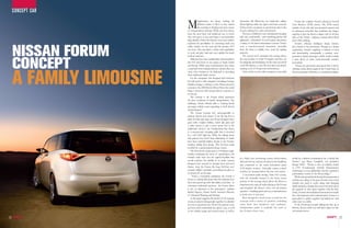 cOncEpT cAR

                          M            anufacturers are always looking for
                                       different niches to fill in as they stretch
                                       the envelope in finding innovative means
                          of transportation solutions. While cars have always
                          been the most basic and traditional way to travel,
                                                                                       electronics like Bluetooth, for hands-free calling.
                                                                                       Mood lighting under the upper and lower consoles
                                                                                       further invites occupants to spend more time in the
                                                                                       Forum, making for a calm environment.
                                                                                          The rear, or children’s, zone is dedicated to keeping
                                                                                                                                                     Forum also employs Nissan’s advanced Around
                                                                                                                                                  View Monitor (AVM) system. The AVM system
                                                                                                                                                  includes front, side and rear-mounted cameras and
                                                                                                                                                  an advanced controller that combines the images
                                                                                                                                                  together to give the driver a unique view of all four
                          they soon grew in size and shape to accommodate              kids safe, comfortable - and something parents will        sides of the vehicle – helping to reduce driver blind
                          large families. Enter the minivan. Soon auto makers          appreciate - entertained. As you’d expect, that means      spots when parking.




     NISSAN FORUm
                          explored the possibilities of converting hard core           a variety of the latest infotainment systems. There’s         Forum’s efficient, intelligent design features
                          utility vehicles for the road and the modern SUV             even a console-mounted microwave, accessible               also extend to the powertrain. Though as a design
                          was born. This provided a vehicle with capabilities          from the front or middle rows, sized for making            exploration, Forum’s emphasis is limited to form
                          to work and play hard and soon spelled the death             popcorn.                                                   and functionality, conceptually a modern, next-




     CONCEPT
                          knell of minivans.                                              The second row’s turntable-style seating allows         generation family passenger vehicle would include
                              Minivans have been traditionally well accepted in        the twin buckets to rotate 90 degrees and face out         a clean diesel or other environmentally sensitive
                          the USA and closer in our region, in Saudi Arabia            for tailgating and picnicking. Or the seats can swivel     powerplant.
                          and Kuwait. While many manufacturers have taken              a full 180 degrees, to face the rear three-seat bench,        “Nissan has previously announced that it will be




     A FAmILY LImOUSINE
                          a step back from making minivans entirely, there are         creating a sort of living room environment.                offering a clean diesel engine in the United States in
                          some who continue to be dedicated to providing                  Close watch on rear cabin occupants is provided         the next generation Maxima, so a similar powerplant
                          these traditional family movers.
                              For the companies that dropped their minivans
                          but still need to offer shoppers something for large
                          families, change is coming, as now Nissan showed a
                          concept at the 2008 Detroit Motor Show that could
                          bring a crossover with strong minivan overtones to
                          its line-up.
                              The concept is the Forum which represents
                          the next revolution in family transportation. The
                          challenge, Nissan officials add, is “making family
                          passenger vehicles more appealing to both drivers
                          and passengers.”
                              The Forum concept isn’t unrecognisable to
                          minivan drivers and owners. It has the big box in
                          back for kids and cargo, but Nissan designers have
                          gone with a higher beltline, styled side glass and
                          a wider stance, to give a more sporty feel to the
                          traditional one-box van. Emphasising that theme
                          is a curvaceously sweeping grille that is accented
                          by a soft LED light bar. While the sliding doors
                          that parents love hasn’t been eliminated, its tracks
                          have been carefully hidden, thanks to the Forum’s
                          trackless sliding door design. This has been made
                          possible by a special patented hinge system.
                              The front doors swing open to a 90-degree angle.
                          Further enhancing the sense of spaciousness, the
                          Forum’s sides have lost the typical B-pillars that           by a ‘Kids Cam’ monitoring system, which utilises          would be a definite consideration for a vehicle like
                          would reinforce the middle of its body; instead,             2nd and 3rd row cameras mounted in the headliner           Forum,” says Bruce Campbell, vice president,
                          designers have penned in stronger door and roof                                                                         Design NDA. “Nissan is also an industry leader
                                                                                       and connected to the main instrument panel
                          frames. Atop the Forum, the huge SkyView roof                                                                           in CVT (Continuously Variable Transmission)
                                                                                       LCD display monitor. Selectable camera control
                          contains hidden sunshades, permitting the glass to                                                                      technology, so you could predict smooth, responsive
                                                                                       switches are mounted above the rear view mirror.
                          be closed off on hot days.                                                                                              performance worthy of the Nissan badge.”
                                                                                          A one-button audio muting ‘Time Out’ system,
                               “From a conceptual standpoint, the Forum is                                                                           While some people think that family transportation
                                                                                       with the controller located in the lower centre
                          closer to a family limousine than the minivans Gen                                                                      vehicles are a thing of the past, Nissan’s view is that
                          Xers have grown up with. But unlike a real limo - or         portion of the steering wheel, allows the driver to
                                                                                                                                                  vehicles just need to evolve along with changing
                          sometimes traditional minivans - the Forum driver            simultaneously mute all audio playing in the Forum
                                                                                                                                                  family dynamics. Quality time used to be more about
                          is just as important as the passengers,” explains            and broadcast the driver’s voice over all interior         the quantity of time spent together with the kids.
                          Rachel Nguyen, Nissan North America’s Director               speakers – enabling quick and easy communication           Today, it’s more about dedicated moments for family
                          of Advanced Planning and Strategy.                           to both rows of rear seats.                                fun, entertainment and communication. Forum is a
                              As the name suggests, the interior of the concept           Bose designed a SeatCentric system for the              great place to gather together and rediscover each
                          is seen as a place to bring people together. It is divided   concept, with a variety of speakers, including             other once in a while.
                          into two connected zones. There’s the parents’ zone,         some built into headrests and seatbacks.                      If the Forum gets people talking the idea up at
                          up front, with comfortable but sporty seats, as well         Independent audio is available for each of                 Detroit, Nissan could very well find a place for this
                          as the vehicle’s gauge and control center, as well as        the Forum’s three rows.                                    new people mover.

26                                                                                                                                                                                                          27
 