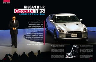 cOvER sTORy


                          NISSAN GT-R
                  Godzilla InIEvery Nissan
                   A Little Bit Of GT-R
                                        s Back

                             It is a supercar legend. And
                                 it has been reinvented in
                                  a totally new avatar and
                               will be smoking rubber in
                                 the Middle East in 2009.
                             With pumped up bodywork
                            punctured with vents, mean-
                              eyed headlamps, swooping
                            roofline – the all-new Nissan
                            GT-R has recaptured the flair
                               of the Japanese supercars
                                 of yore. Other supercars
                                    beware; be afraid, very
                              afraid… The GT-R is here.
                                                              T        he Gran Tourismo moniker has always
                                                                       graced cars oozing with charisma, grace,
                                                                       style and power. There have been many
                                                              distinguished cars carrying the GT badge – mostly
                                                              coming from Europe - but there has been one
                                                                                                                    many. So when Nissan decided to do away with the
                                                                                                                    Skyline name and make a new icon for the new (and
                                                                                                                    old) enthusiast, with emphasis only on the GT-R
                                                                                                                    brand, it was a massive challenge.
                                                                                                                       Nissan put the Skyline nameplate to bed in 2002
                                                              outstanding car from the Far East; Japan to be more   whilst the GT-R in its concept form first saw the
                                                              specific, which has taken the GT tag to completely    light at the 2001 Tokyo Motor Show, stunning
                                                              new heights by adding yet another alphabet to those   public and industry alike with its dynamic and
                                                              famous two. So the GT becomes a GT-R.                 aggressive styling. Then in 2005, again at the Tokyo
                                                                 Through the years, Nissan’s famous Skyline GT-R    Motor Show, the GT-R Proto was unveiled and this
                                                              has avowed motoring enthusiasts around the world,     was to be the most definitive incarnation of today’s
                                                              spawning a diehard following while at the same time   production GT-R, with nearly 80-90 per cent of the
                                                              instilling fear in competition much more expensive.   Proto’s features making it into production. The Nissan
                                                              It is always a hard act to follow something iconic    GT-R, although no longer carrying the ‘Skyline’ badge
                                                              and the Skyline GT-R was, no still is, an icon for    has heritage in the Nissan Skyline GT-R.

4                                                                                                                                                                            5
 
