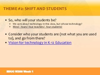 THEME #2: SHIFT AND STUDENTS
• So, who will your students be?
• We care about technology in this class, but whose technology?
• Mine? Yours? Your teachers? Your students?

• Consider who your students are (not what you are used
to), and go from there?
• Vision for technology in K-12 Education

EDUC W200 Week 1

 