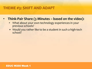 THEME #3: SHIFT AND ADAPT
• Think-Pair Share (3 Minutes – based on the video):
• What about your own technology experiences in your
previous schools?
• Would you rather like to be a student in such a high-tech
school?
EDUC W200 Week 1