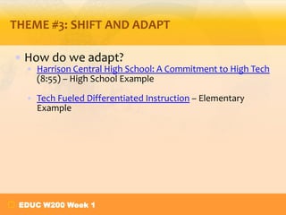 THEME #3: SHIFT AND ADAPT
• How do we adapt?
• Harrison Central High School: A Commitment to High Tech
(8:55) – High School Example
• Tech Fueled Differentiated Instruction – Elementary
Example

EDUC W200 Week 1

 