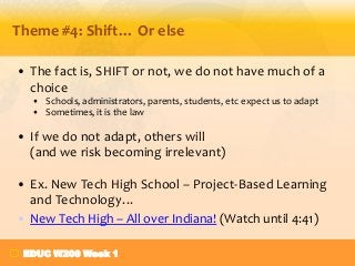 Theme #4: Shift… Or else
• The fact is, SHIFT or not, we do not have much of a
choice
• Schools, administrators, parents, students, etc expect us to adapt
• Sometimes, it is the law

• If we do not adapt, others will
(and we risk becoming irrelevant)
• Ex. New Tech High School – Project-Based Learning
and Technology…
• New Tech High – All over Indiana! (Watch until 4:41)
EDUC W200 Week 1

 