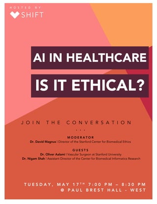 HOSTED	BY	
AI IN HEALTHCARE
IS IT ETHICAL?
J O I N T H E C O N V E R S A T I O N
. . .
M O D E R A T O R
Dr. David Magnus | Director of the Stanford Center for Biomedical Ethics
G U E S T S
Dr. Oliver Aalami | Vascular Surgeon at Stanford University
Dr. Nigam Shah | Assistant Director of the Center for Biomedical Informatics Research
T U E S D A Y , M A Y 1 7 T H
7 : 0 0 P M – 8 : 3 0 P M
@ P A U L B R E S T H A L L - W E S T
	
SHIFT
H O S T E D 	 B Y 	
 