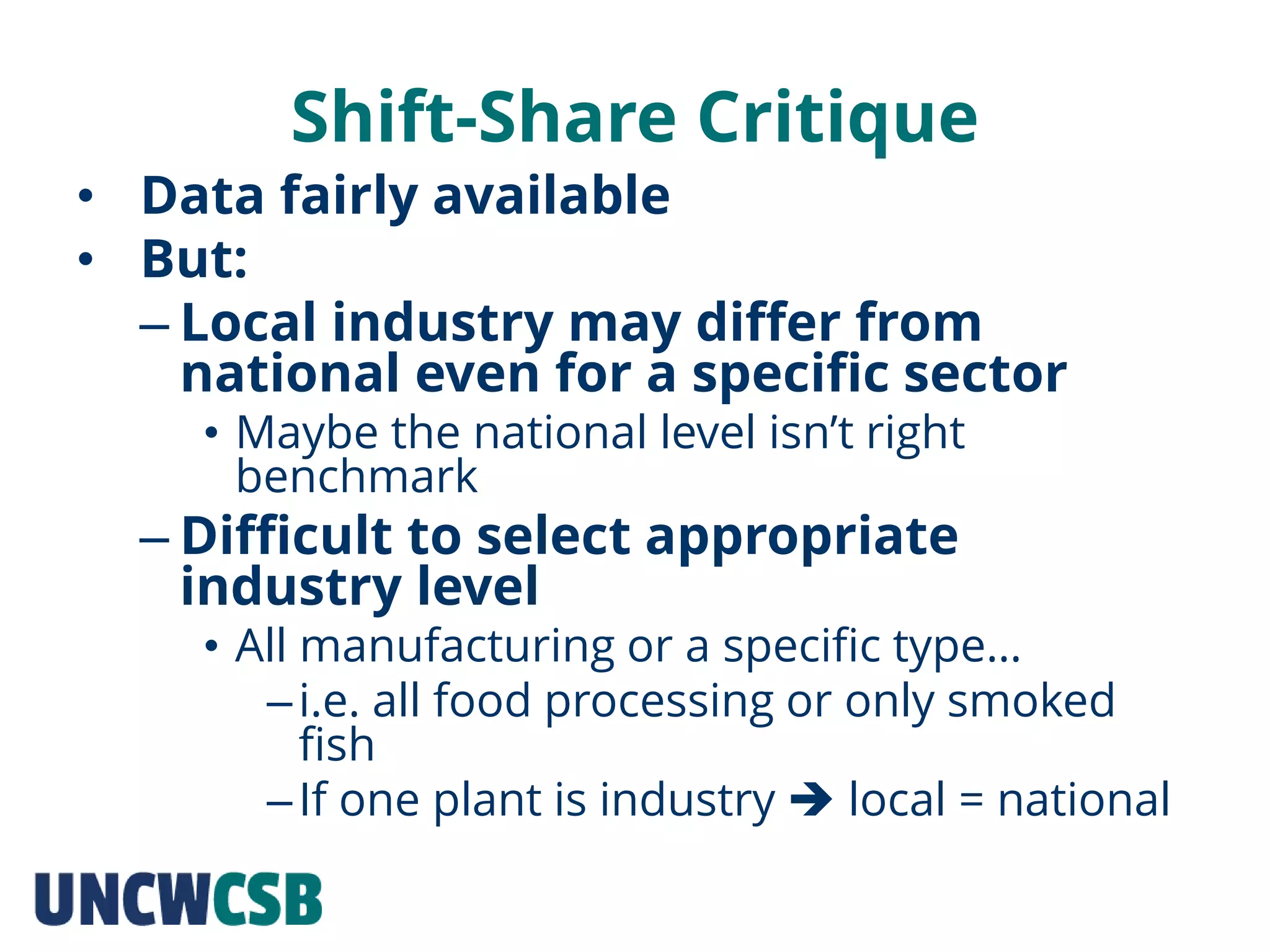Shift-Share Critique
• Data fairly available
• But:
– Local industry may differ from
national even for a specific sector
• Maybe the national level isn’t right
benchmark
– Difficult to select appropriate
industry level
• All manufacturing or a specific type…
–i.e. all food processing or only smoked
fish
–If one plant is industry  local = national
 