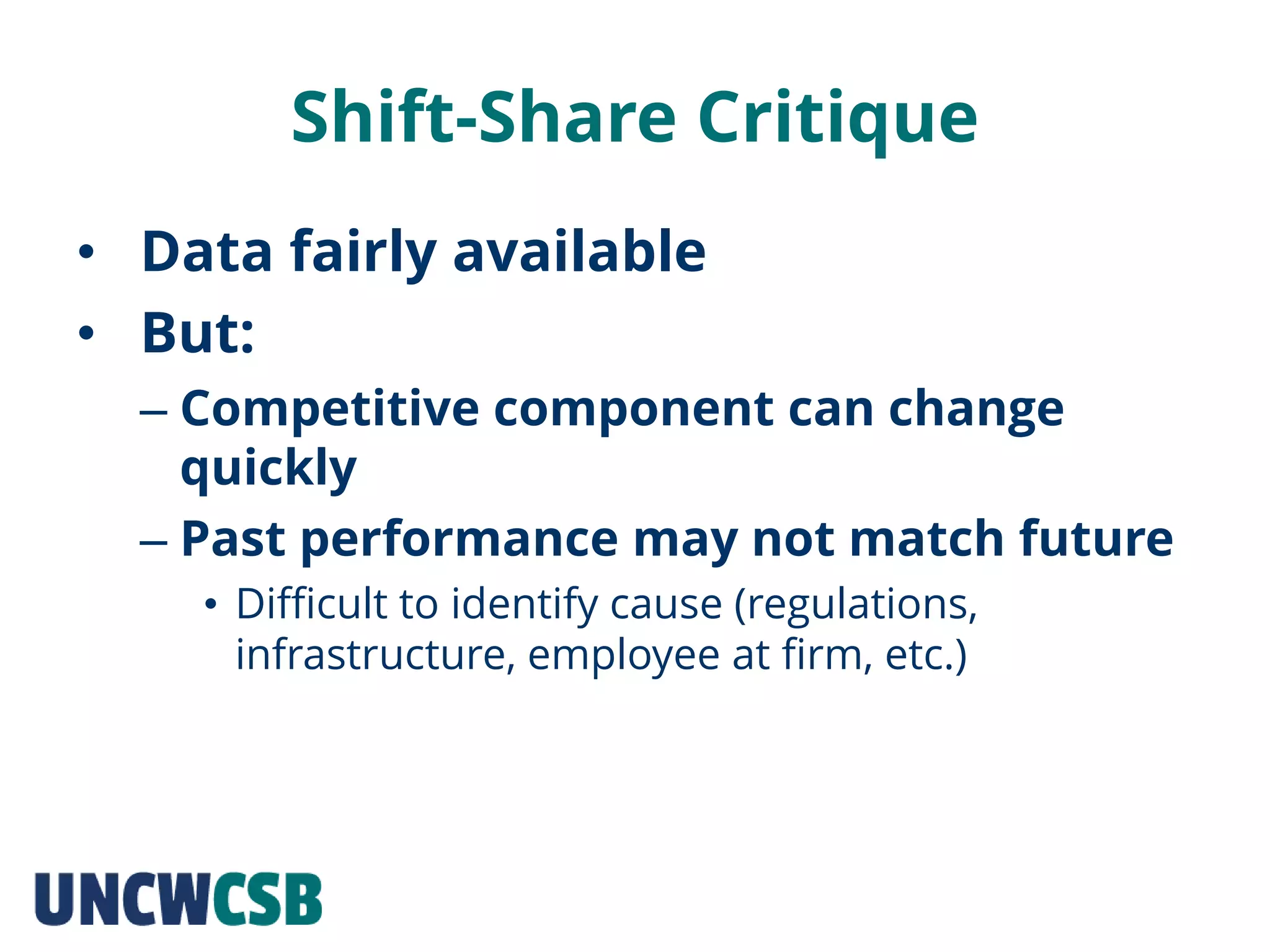 Shift-Share Critique
• Data fairly available
• But:
– Competitive component can change
quickly
– Past performance may not match future
• Difficult to identify cause (regulations,
infrastructure, employee at firm, etc.)
 