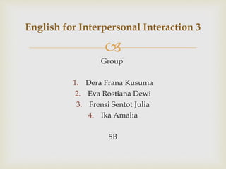 
Group:
1. Dera Frana Kusuma
2. Eva Rostiana Dewi
3. Frensi Sentot Julia
4. Ika Amalia
5B
English for Interpersonal Interaction 3
 