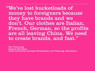 “We’ve lost bucketloads of
 money to foreigners because
 they have brands and we
 don’t. Our clothes are Italian,
 French, German, so the profits
 are all leaving China. We need
 to create brands, and fast.”
Fan Chunyong
General Secretary
China Industrial Overseas Development and Planning Association
 