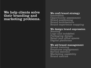 We help clients solve   We craft brand strategy
their branding and      Innovation
                        Opportunity assessment
marketing problems.     Brand positioning
                        Brand architecture
                        Brand experience mapping
                        We design brand expression
                        Naming
                        Logo and look&feel
                        Packaging design
                        Retail and office spaces
                        Digital platforms
                        We aid brand management
                        Brand training
                        Employee engagement
                        Service delivery
                        Marketing capability
                        Brand metrics
 