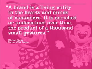 “A brand is a living entity
 in the hearts and minds
 of customers. It is enriched
 or undermined over time,
 the product of a thousand
 small gestures.”
Michael Eisner
Former CEO, Disney
 