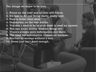Ten things we know to be true.

1. Focus on the user and all else will follow.
2. It's best to do one thing really, really well.
3. Fast is better than slow.
4. Democracy on the web works.
5. You don't need to be at your desk to need an answer.
6. You can make money without doing evil.
7. There's always more information out there.
8. The need for information crosses all borders.
9. You can be serious without a suit.
10. Great just isn't good enough.
 